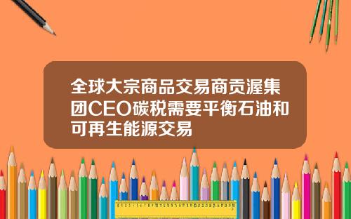 全球大宗商品交易商贡渥集团CEO碳税需要平衡石油和可再生能源交易