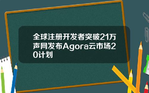 全球注册开发者突破21万声网发布Agora云市场20计划