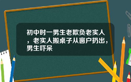 初中时一男生老欺负老实人，老实人搬桌子从窗户扔出，男生吓呆