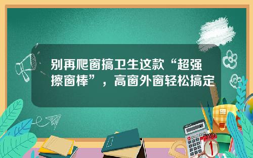 别再爬窗搞卫生这款“超强擦窗棒”，高窗外窗轻松搞定