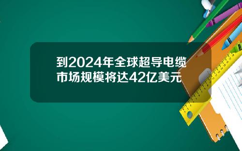 到2024年全球超导电缆市场规模将达42亿美元