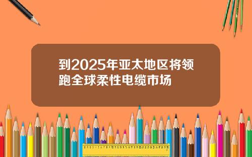 到2025年亚太地区将领跑全球柔性电缆市场