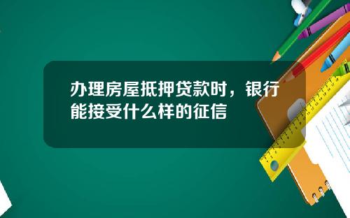 办理房屋抵押贷款时，银行能接受什么样的征信