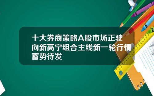 十大券商策略A股市场正驶向新高宁组合主线新一轮行情蓄势待发