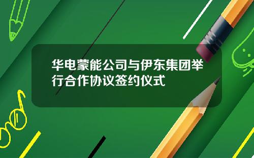 华电蒙能公司与伊东集团举行合作协议签约仪式