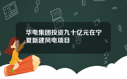 华电集团投资九十亿元在宁夏新建风电项目