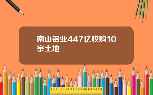 南山铝业447亿收购10宗土地