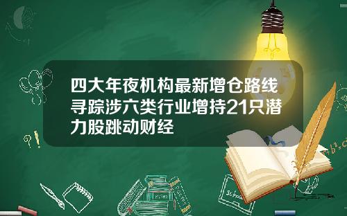 四大年夜机构最新增仓路线寻踪涉六类行业增持21只潜力股跳动财经