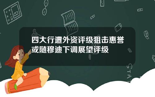 四大行遭外资评级狙击惠誉或随穆迪下调展望评级