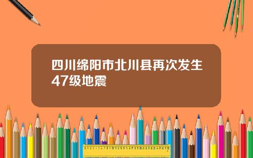 四川绵阳市北川县再次发生47级地震