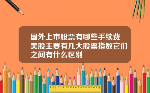 国外上市股票有哪些手续费美股主要有几大股票指数它们之间有什么区别