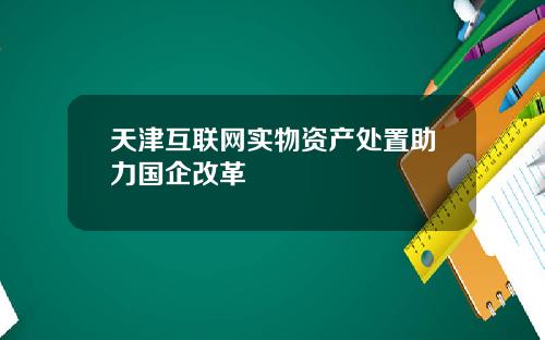 天津互联网实物资产处置助力国企改革