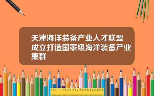 天津海洋装备产业人才联盟成立打造国家级海洋装备产业集群