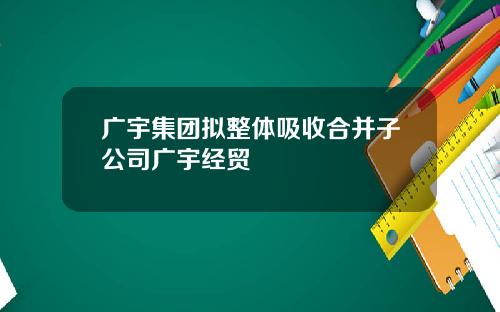 广宇集团拟整体吸收合并子公司广宇经贸