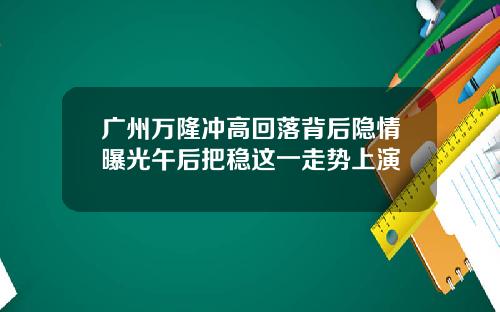 广州万隆冲高回落背后隐情曝光午后把稳这一走势上演