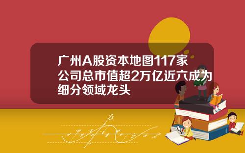 广州A股资本地图117家公司总市值超2万亿近六成为细分领域龙头