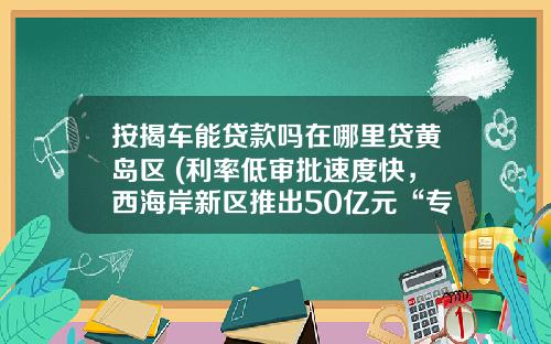 按揭车能贷款吗在哪里贷黄岛区 (利率低审批速度快，西海岸新区推出50亿元“专精特新”企业专属信贷)_1