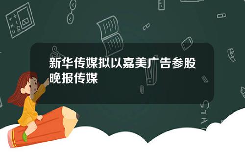 新华传媒拟以嘉美广告参股晚报传媒