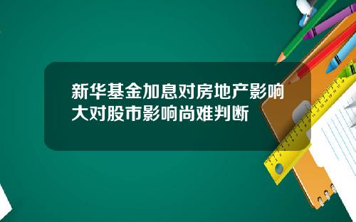 新华基金加息对房地产影响大对股市影响尚难判断