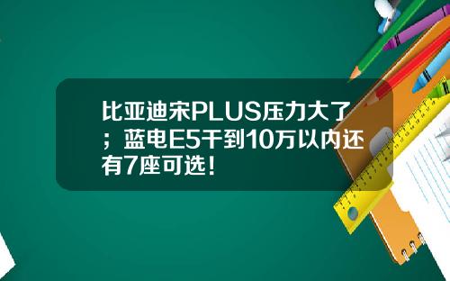 比亚迪宋PLUS压力大了；蓝电E5干到10万以内还有7座可选！