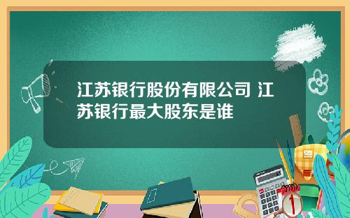 江苏银行股份有限公司 江苏银行最大股东是谁