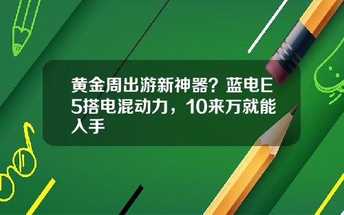 黄金周出游新神器？蓝电E5搭电混动力，10来万就能入手 