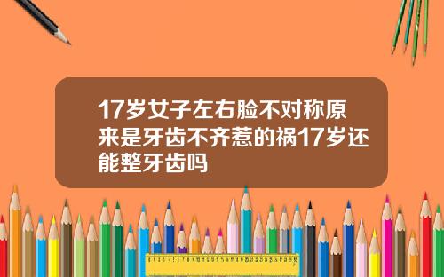 17岁女子左右脸不对称原来是牙齿不齐惹的祸17岁还能整牙齿吗