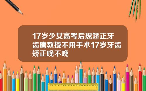 17岁少女高考后想矫正牙齿唐教授不用手术17岁牙齿矫正晚不晚