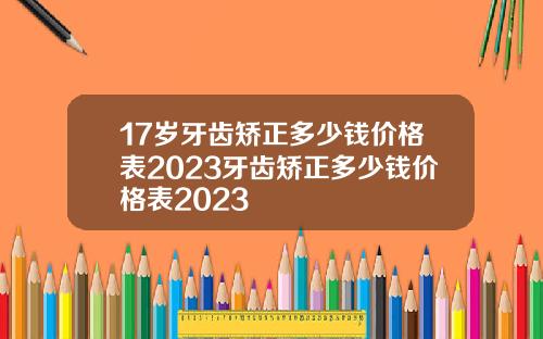 17岁牙齿矫正多少钱价格表2023牙齿矫正多少钱价格表2023