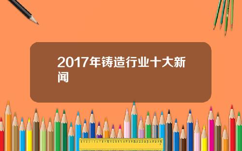 2017年铸造行业十大新闻