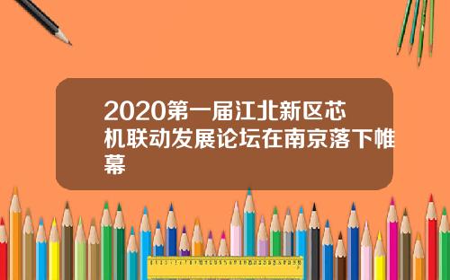 2020第一届江北新区芯机联动发展论坛在南京落下帷幕