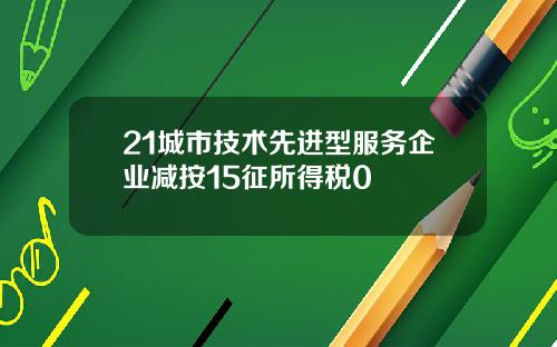 21城市技术先进型服务企业减按15征所得税0