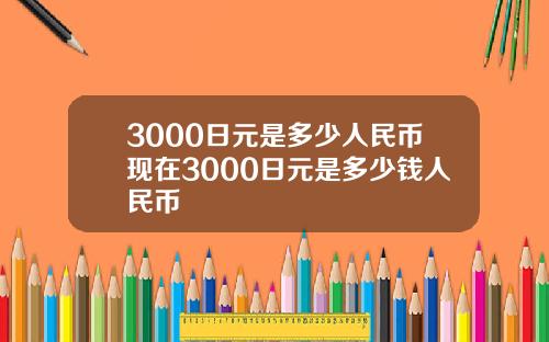 3000日元是多少人民币现在3000日元是多少钱人民币