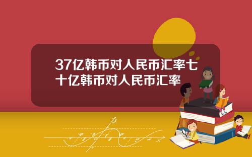 37亿韩币对人民币汇率七十亿韩币对人民币汇率