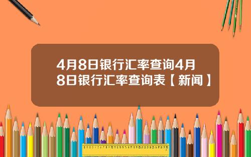 4月8日银行汇率查询4月8日银行汇率查询表【新闻】