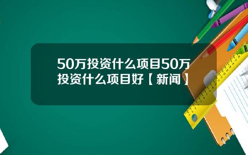 50万投资什么项目50万投资什么项目好【新闻】