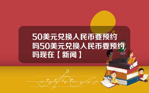 50美元兑换人民币要预约吗50美元兑换人民币要预约吗现在【新闻】