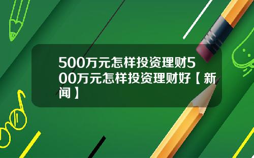 500万元怎样投资理财500万元怎样投资理财好【新闻】