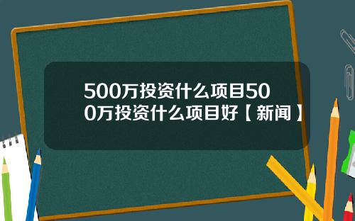 500万投资什么项目500万投资什么项目好【新闻】