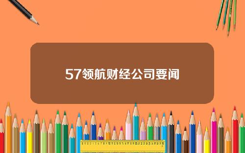 57领航财经公司要闻