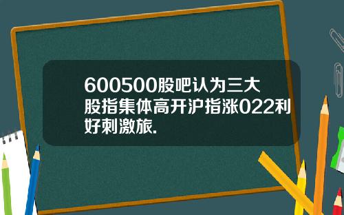 600500股吧认为三大股指集体高开沪指涨022利好刺激旅.