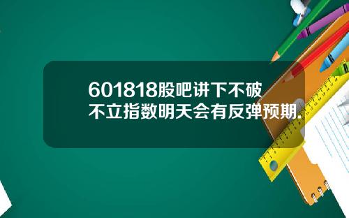 601818股吧讲下不破不立指数明天会有反弹预期.