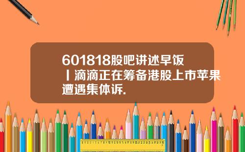 601818股吧讲述早饭丨滴滴正在筹备港股上市苹果遭遇集体诉.