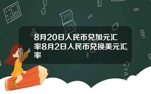 8月20日人民币兑加元汇率8月2日人民币兑换美元汇率