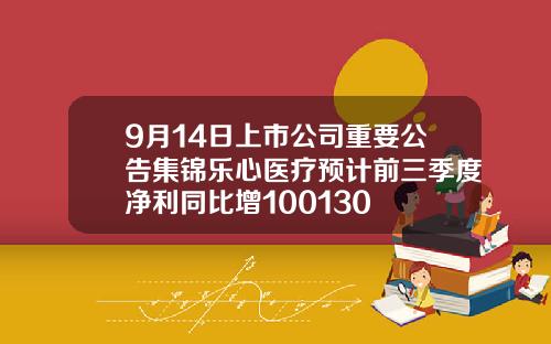 9月14日上市公司重要公告集锦乐心医疗预计前三季度净利同比增100130