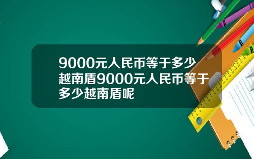 9000元人民币等于多少越南盾9000元人民币等于多少越南盾呢