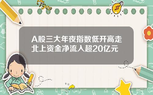 A股三大年夜指数低开高走北上资金净流入超20亿元