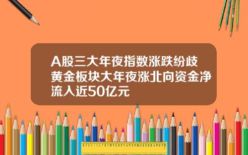 A股三大年夜指数涨跌纷歧黄金板块大年夜涨北向资金净流入近50亿元