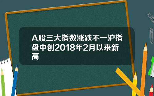 A股三大指数涨跌不一沪指盘中创2018年2月以来新高