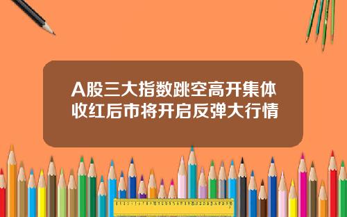 A股三大指数跳空高开集体收红后市将开启反弹大行情